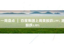 一周盘点 ｜ 百度集团上周美股跌3.99% 港股跌4.98%