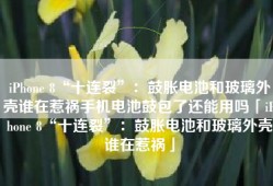 iPhone 8“十连裂”：鼓胀电池和玻璃外壳谁在惹祸手机电池鼓包了还能用吗「iPhone 8“十连裂”：鼓胀电池和玻璃外壳谁在惹祸」