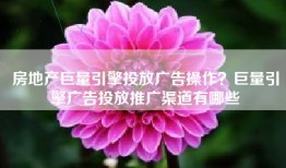 房地产巨量引擎投放广告操作？巨量引擎广告投放推广渠道有哪些