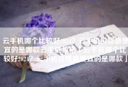 云手机哪个比较好2024？云手机价格最便宜的是哪款云手机价格「云手机哪个比较好2024？云手机价格最便宜的是哪款」