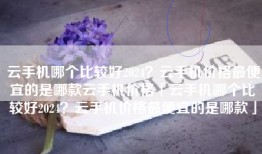 云手机哪个比较好2024？云手机价格最便宜的是哪款云手机价格「云手机哪个比较好2024？云手机价格最便宜的是哪款」
