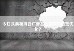 今日头条和抖音广告怎么投放和运营优化？