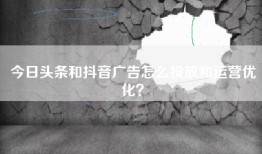 今日头条和抖音广告怎么投放和运营优化？