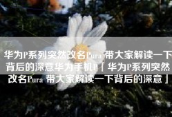 华为P系列突然改名Pura 带大家解读一下背后的深意华为手机P「华为P系列突然改名Pura 带大家解读一下背后的深意」