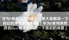 华为P系列突然改名Pura 带大家解读一下背后的深意华为手机P「华为P系列突然改名Pura 带大家解读一下背后的深意」