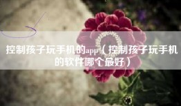 控制孩子玩手机的app（控制孩子玩手机的软件哪个最好）