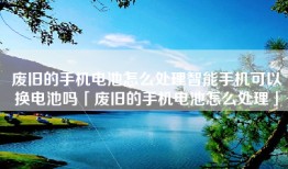 废旧的手机电池怎么处理智能手机可以换电池吗「废旧的手机电池怎么处理」