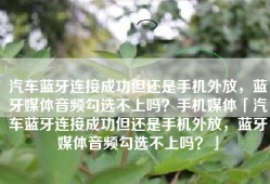 汽车蓝牙连接成功但还是手机外放，蓝牙媒体音频勾选不上吗？手机媒体「汽车蓝牙连接成功但还是手机外放，蓝牙媒体音频勾选不上吗？」