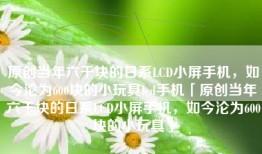 原创当年六千块的日系LCD小屏手机，如今沦为600块的小玩具lcd手机「原创当年六千块的日系LCD小屏手机，如今沦为600块的小玩具」