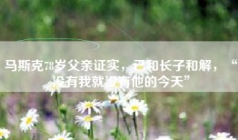 马斯克78岁父亲证实，已和长子和解，“没有我就没有他的今天”