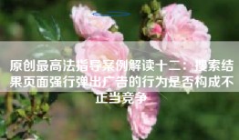 原创最高法指导案例解读十二：搜索结果页面强行弹出广告的行为是否构成不正当竞争