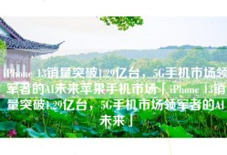 iPhone 13销量突破1.29亿台，5G手机市场领军者的AI未来苹果手机市场「iPhone 13销量突破1.29亿台，5G手机市场领军者的AI未来」