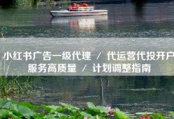 小红书广告一级代理 ／ 代运营代投开户服务高质量 ／ 计划调整指南