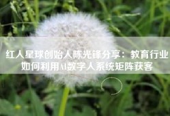 红人星球创始人陈光锋分享：教育行业如何利用AI数字人系统矩阵获客