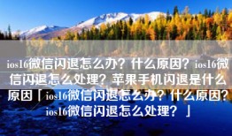 ios16微信闪退怎么办？什么原因？ios16微信闪退怎么处理？苹果手机闪退是什么原因「ios16微信闪退怎么办？什么原因？ios16微信闪退怎么处理？」