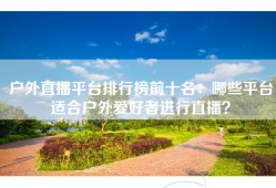 户外直播平台排行榜前十名：哪些平台适合户外爱好者进行直播？