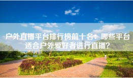 户外直播平台排行榜前十名：哪些平台适合户外爱好者进行直播？