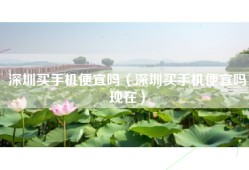 深圳买手机便宜吗（深圳买手机便宜吗现在）