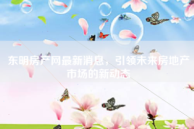 东明房产网最新消息，引领未来房地产市场的新动态