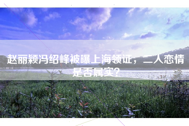 赵丽颖冯绍峰被曝上海领证，二人恋情是否属实？