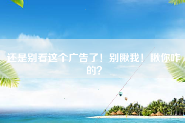 还是别看这个广告了！别瞅我！瞅你咋的？