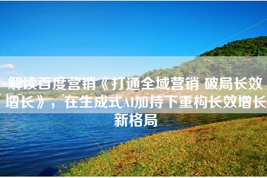 解读百度营销《打通全域营销 破局长效增长》，在生成式AI加持下重构长效增长新格局