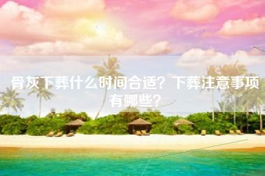 骨灰下葬什么时间合适？下葬注意事项有哪些？