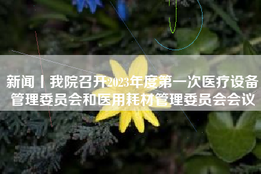 新闻丨我院召开2023年度第一次医疗设备管理委员会和医用耗材管理委员会会议