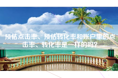 预估点击率、预估转化率和账户里的点击率、转化率是一样的吗？