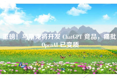 重磅！马斯克将开发 ChatGPT 竞品，痛批 OpenAI 已变质