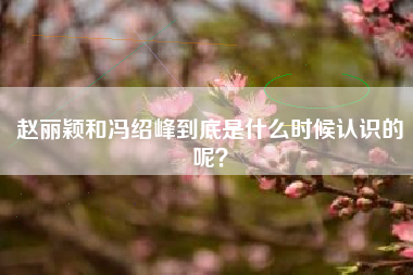 赵丽颖和冯绍峰到底是什么时候认识的呢？