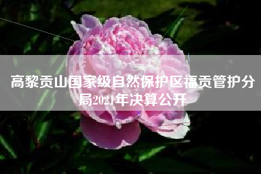 高黎贡山国家级自然保护区福贡管护分局2021年决算公开