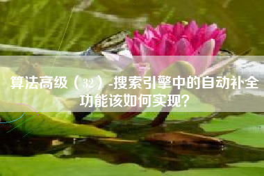 算法高级（32）-搜索引擎中的自动补全功能该如何实现？