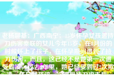 老杨聊基:广西南宁:15岁怀孕女孩遭持刀伤害秦联的女儿今年15岁,在8月份的时候怀上了孩子,在怀孕期间遭到了持刀伤害,而且,这已经不是她第一次遭受霸凌,过去3年里,她已经受到过2次欺凌,怀孕女孩这一次遭受持刀攻击后,身体和心理都受到了极大的创伤。秦联认为:正是因为学校和警方在第2次霸凌事件中的处理不够严格,才让霸凌事件进一步升级,也就有了这一次的持刀伤害,否则,他们是不敢再次霸凌女儿的。1:15岁 老杨聊基:广西南宁:15岁怀孕女孩遭持刀伤害秦联的女儿今年15岁,在8月份的时候怀上了孩子,在怀孕期间遭到了持刀伤害,而且,这已经不是她第一次遭受霸凌,过去3年里,她已经受到过2次欺凌,怀孕女孩这一次遭受持刀攻击后,身体和心理都受到了极大的创伤。秦联认为:正是因为学校和警方在第2次霸凌事件中的处理不够严格,才让霸凌事件进一步升级,也就有了这一次的持刀伤害,否则,他们是不敢再次霸凌女儿的。1:15岁