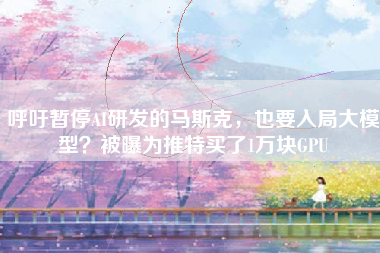 呼吁暂停AI研发的马斯克，也要入局大模型？被曝为推特买了1万块GPU