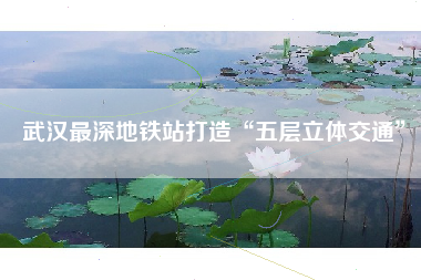 武汉最深地铁站打造“五层立体交通”