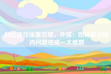 阿比连任埃塞总理，外媒：如何解决国内问题或成一大难题