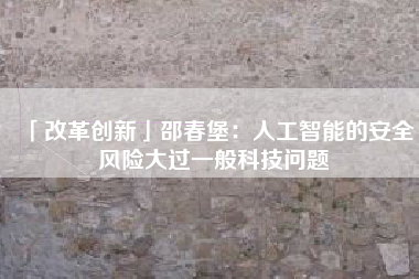 「改革创新」邵春堡：人工智能的安全风险大过一般科技问题