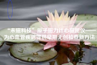 “未磁科技”原子磁力计心磁图仪——为心血管疾病提供早期无创检查新方法