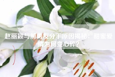 赵丽颖与前男友分手原因揭秘：甜蜜爱情为何变心碎？