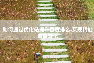 如何通过优化站提升百度排名-实现精准流量转化