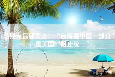 马斯克最新表态：“台湾是中国一部分”，是美国“阻止统一”