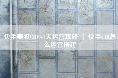 快手美妆CID0-7天运营攻略 ｜ 快手CID怎么运营搭建