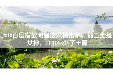 2018百度指数明星搜索榜出炉，前三全是女神，TFBOYS少了王源