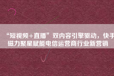 “短视频+直播”双内容引擎驱动，快手磁力聚星赋能电信运营商行业新营销
