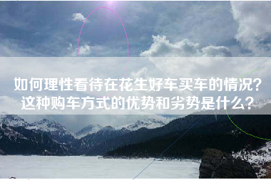 如何理性看待在花生好车买车的情况？这种购车方式的优势和劣势是什么？