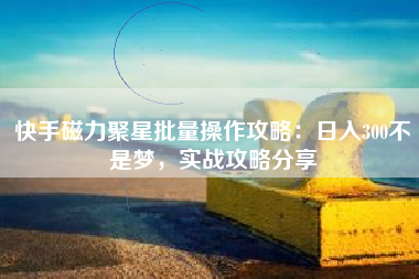 快手磁力聚星批量操作攻略：日入300不是梦，实战攻略分享