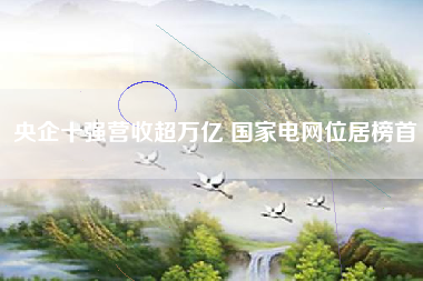 央企十强营收超万亿 国家电网位居榜首