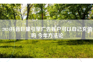 2024抖音巨量引擎广告账户可以自己充值吗 今年方法论 2024抖音巨量引擎广告账户可以自己充值吗 今年方法论