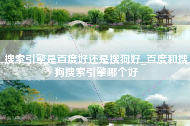 搜索引擎是百度好还是搜狗好_百度和搜狗搜索引擎哪个好